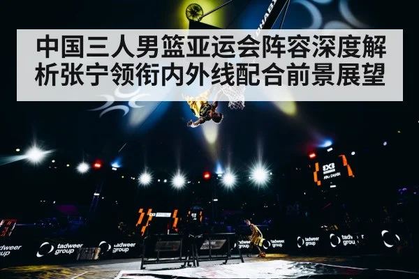 中国三人男篮亚运会阵容深度解析张宁领衔内外线配合前景展望